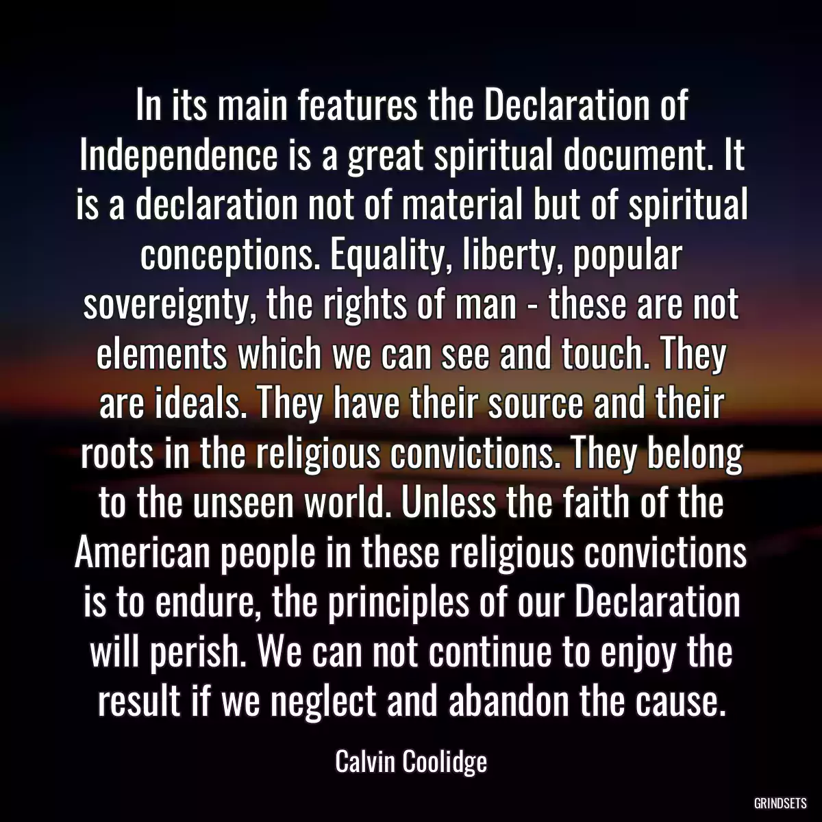 In its main features the Declaration of Independence is a great spiritual document. It is a declaration not of material but of spiritual conceptions. Equality, liberty, popular sovereignty, the rights of man - these are not elements which we can see and touch. They are ideals. They have their source and their roots in the religious convictions. They belong to the unseen world. Unless the faith of the American people in these religious convictions is to endure, the principles of our Declaration will perish. We can not continue to enjoy the result if we neglect and abandon the cause.