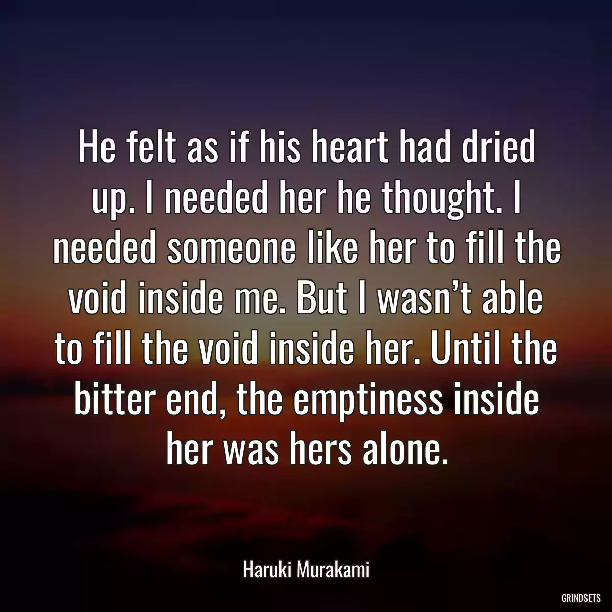 He felt as if his heart had dried up. I needed her he thought. I needed someone like her to fill the void inside me. But I wasn’t able to fill the void inside her. Until the bitter end, the emptiness inside her was hers alone.