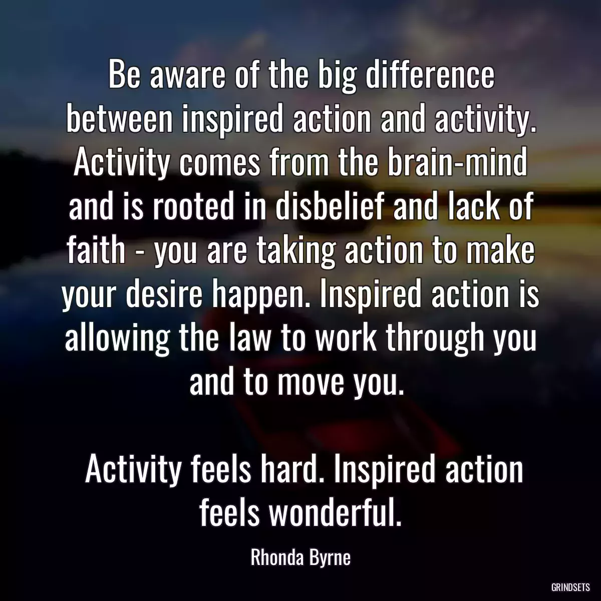 Be aware of the big difference between inspired action and activity. Activity comes from the brain-mind and is rooted in disbelief and lack of faith - you are taking action to make your desire happen. Inspired action is allowing the law to work through you and to move you. 
 
 Activity feels hard. Inspired action feels wonderful.