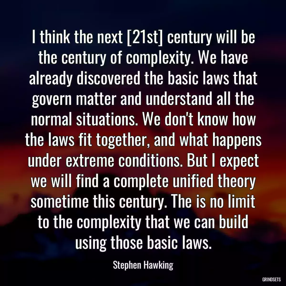 I think the next [21st] century will be the century of complexity. We have already discovered the basic laws that govern matter and understand all the normal situations. We don\'t know how the laws fit together, and what happens under extreme conditions. But I expect we will find a complete unified theory sometime this century. The is no limit to the complexity that we can build using those basic laws.