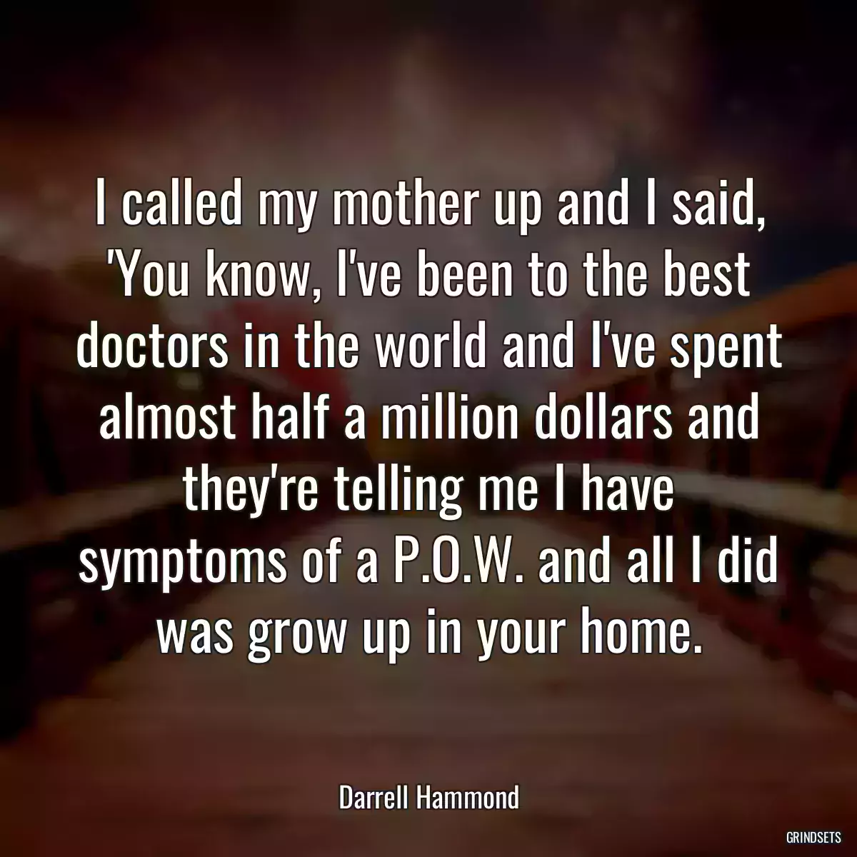 I called my mother up and I said, \'You know, I\'ve been to the best doctors in the world and I\'ve spent almost half a million dollars and they\'re telling me I have symptoms of a P.O.W. and all I did was grow up in your home.