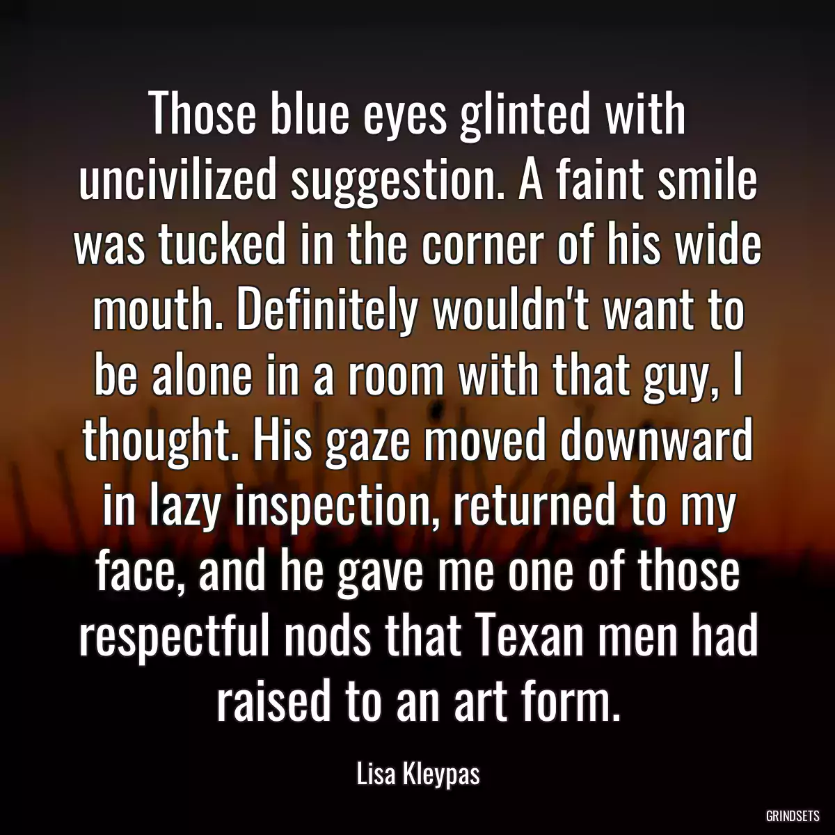 Those blue eyes glinted with uncivilized suggestion. A faint smile was tucked in the corner of his wide mouth. Definitely wouldn\'t want to be alone in a room with that guy, I thought. His gaze moved downward in lazy inspection, returned to my face, and he gave me one of those respectful nods that Texan men had raised to an art form.