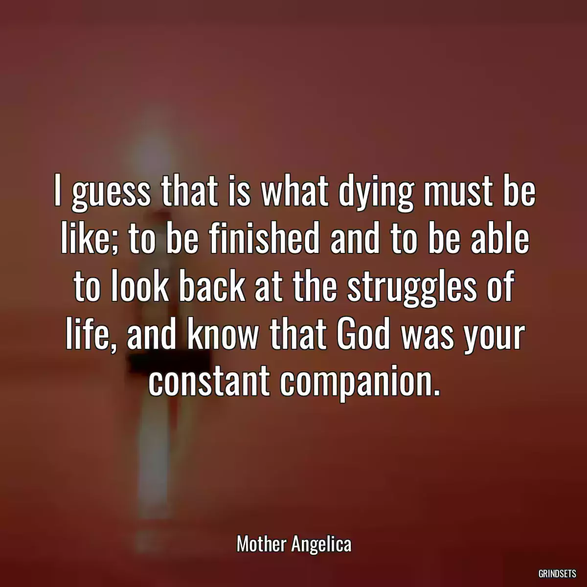 I guess that is what dying must be like; to be finished and to be able to look back at the struggles of life, and know that God was your constant companion.