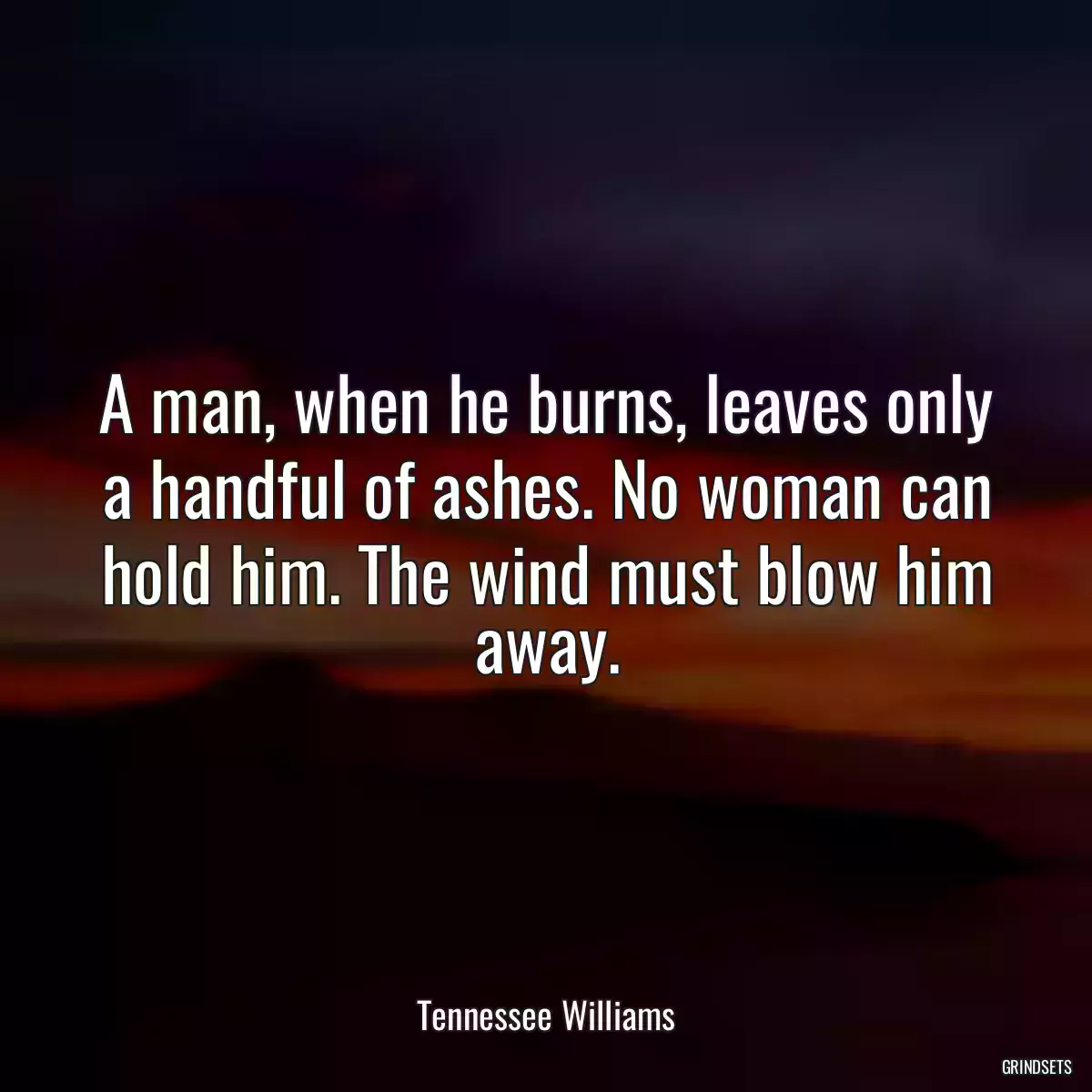 A man, when he burns, leaves only a handful of ashes. No woman can hold him. The wind must blow him away.