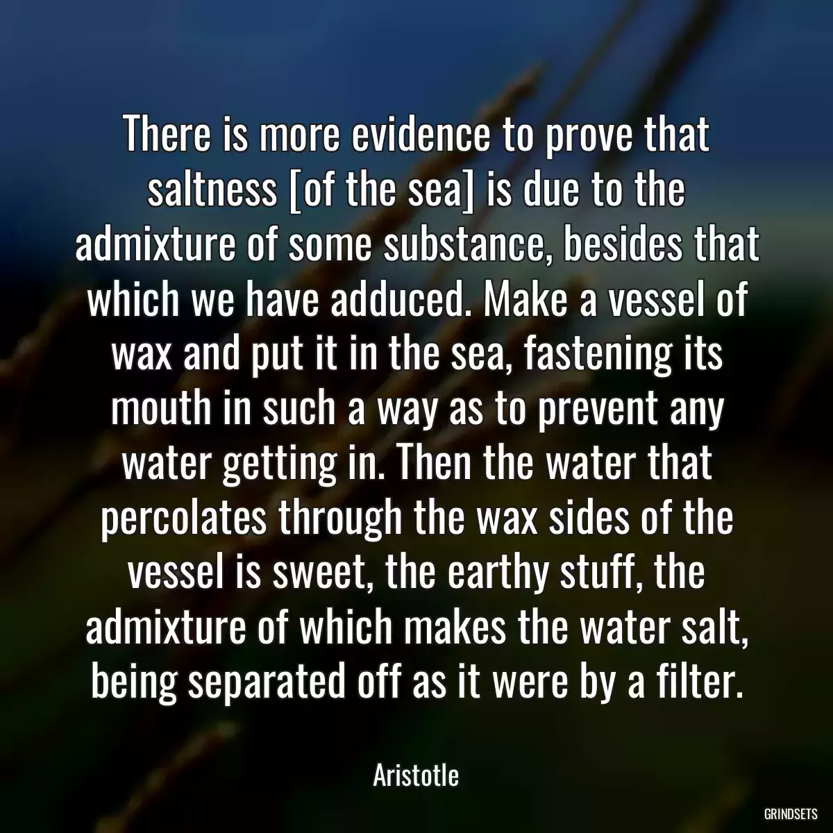 There is more evidence to prove that saltness [of the sea] is due to the admixture of some substance, besides that which we have adduced. Make a vessel of wax and put it in the sea, fastening its mouth in such a way as to prevent any water getting in. Then the water that percolates through the wax sides of the vessel is sweet, the earthy stuff, the admixture of which makes the water salt, being separated off as it were by a filter.