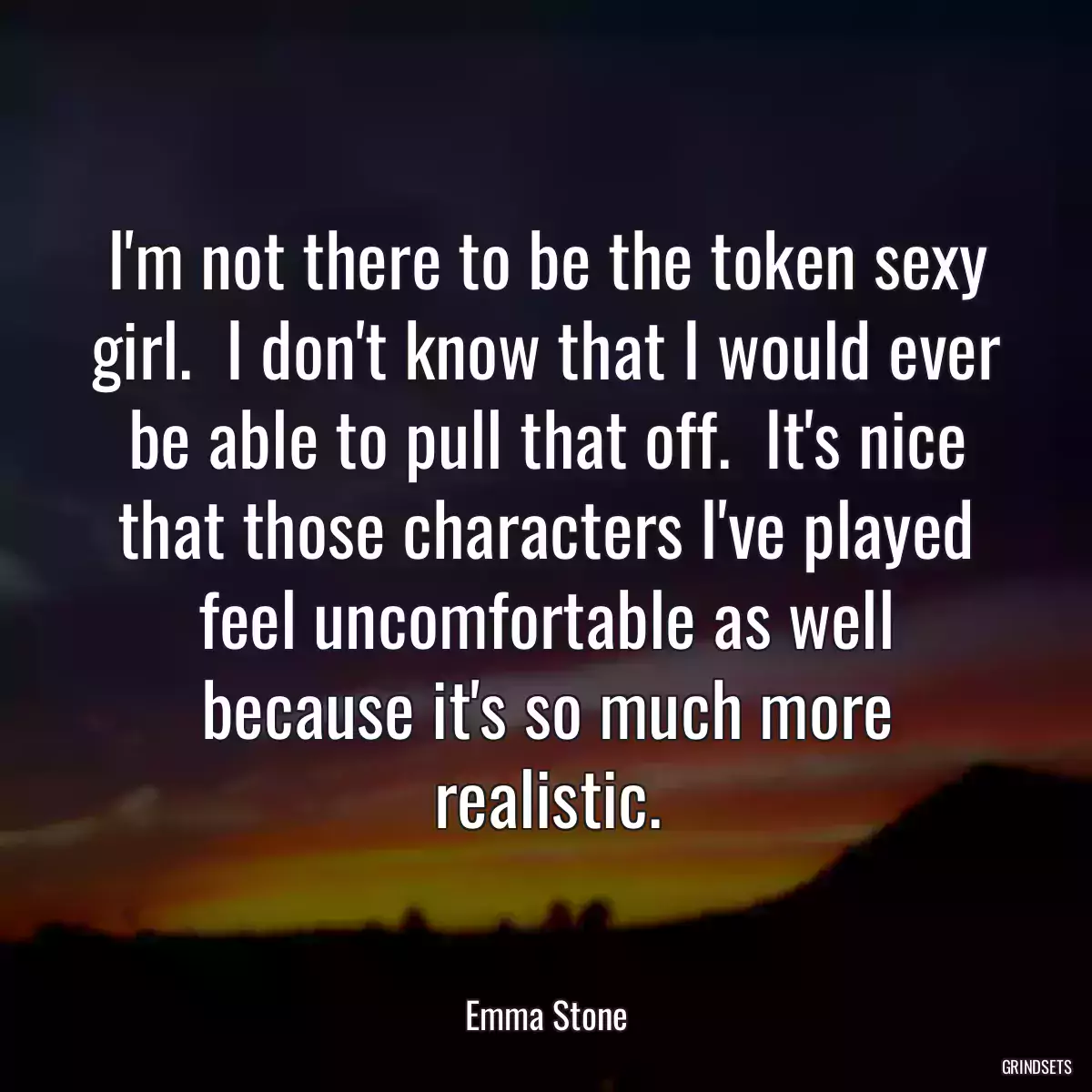 I\'m not there to be the token sexy girl.  I don\'t know that I would ever be able to pull that off.  It\'s nice that those characters I\'ve played feel uncomfortable as well because it\'s so much more realistic.