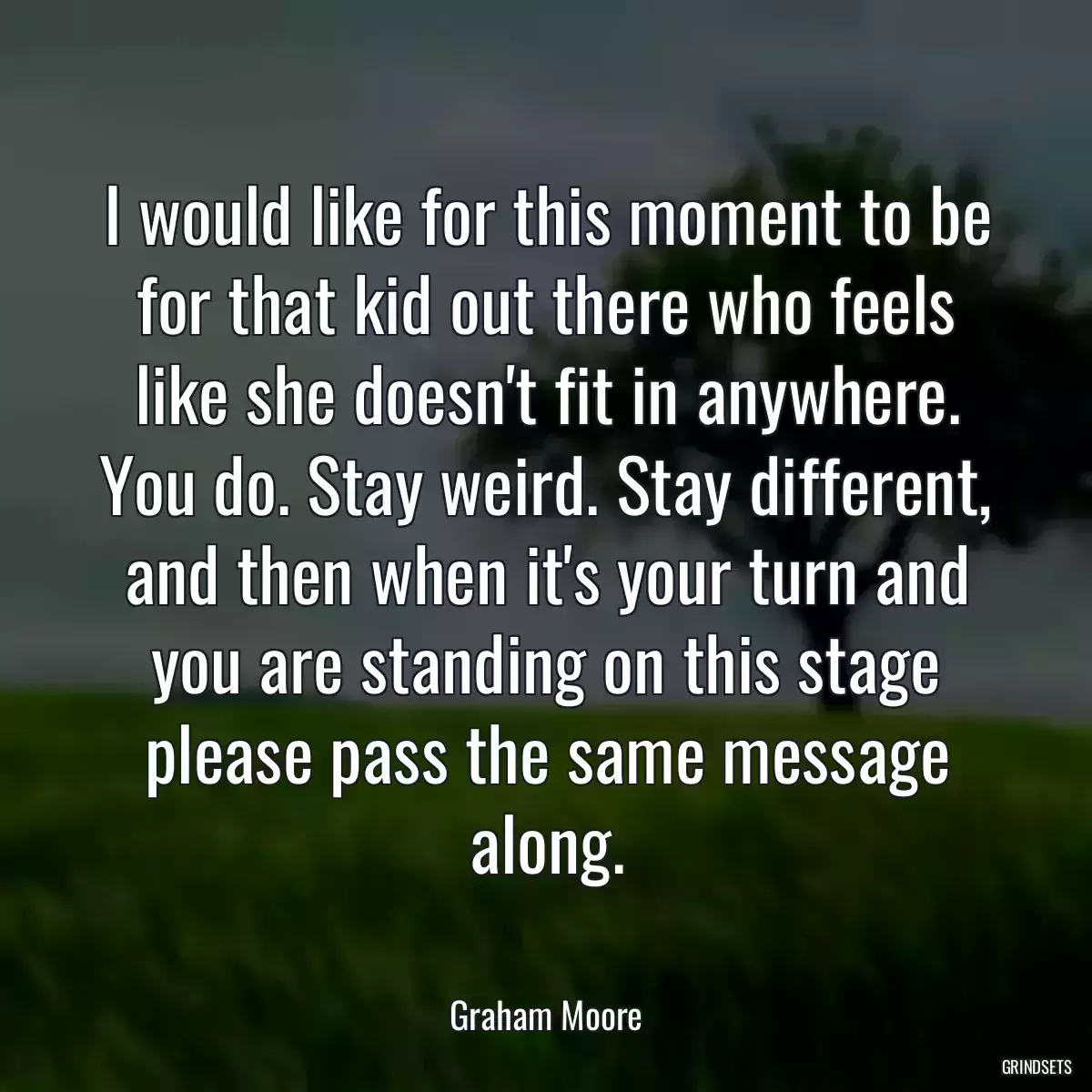 I would like for this moment to be for that kid out there who feels like she doesn\'t fit in anywhere. You do. Stay weird. Stay different, and then when it\'s your turn and you are standing on this stage please pass the same message along.