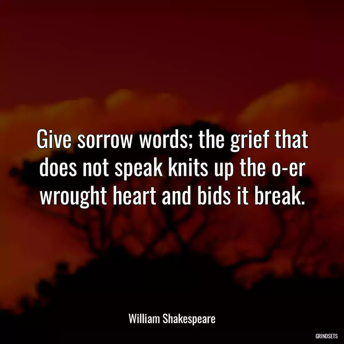 Give sorrow words; the grief that does not speak knits up the o-er wrought heart and bids it break.