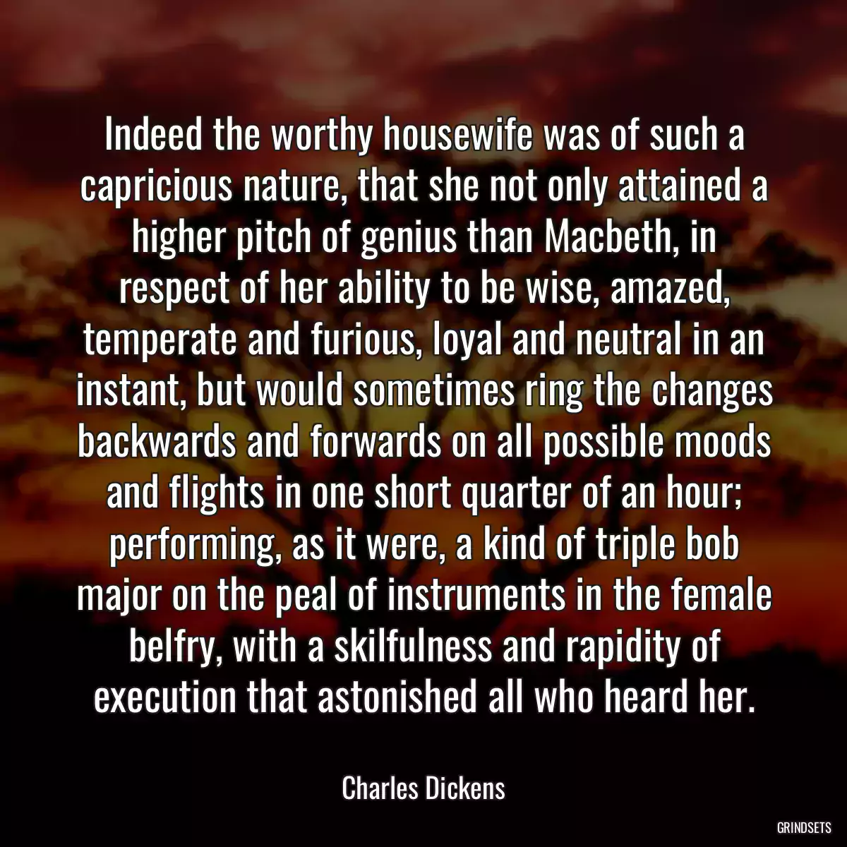 Indeed the worthy housewife was of such a capricious nature, that she not only attained a higher pitch of genius than Macbeth, in respect of her ability to be wise, amazed, temperate and furious, loyal and neutral in an instant, but would sometimes ring the changes backwards and forwards on all possible moods and flights in one short quarter of an hour; performing, as it were, a kind of triple bob major on the peal of instruments in the female belfry, with a skilfulness and rapidity of execution that astonished all who heard her.