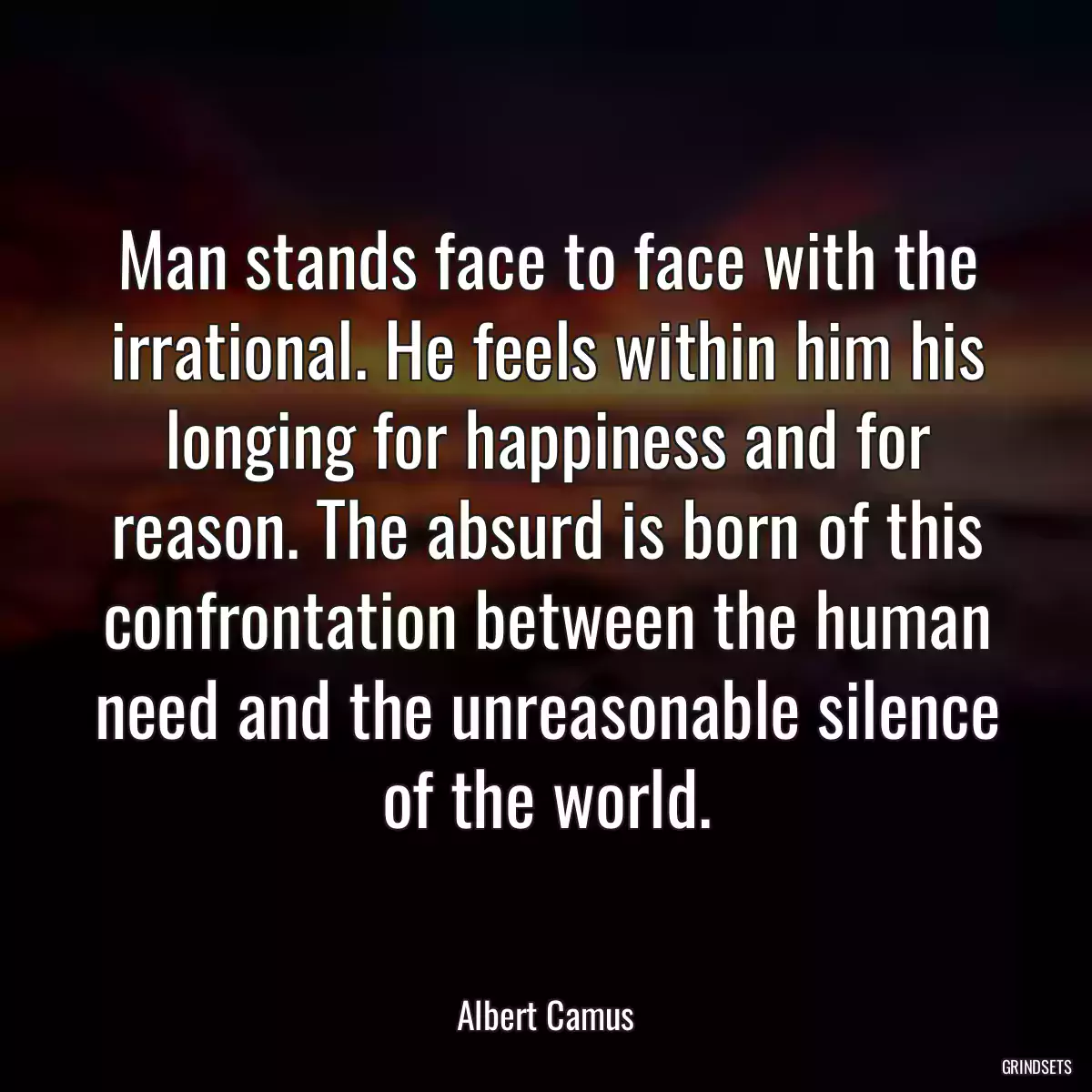 Man stands face to face with the irrational. He feels within him his longing for happiness and for reason. The absurd is born of this confrontation between the human need and the unreasonable silence of the world.