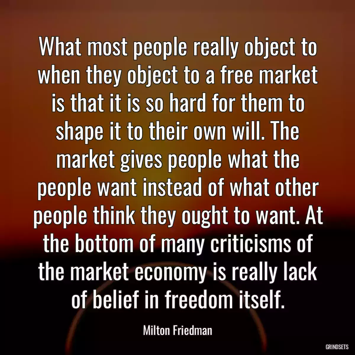 What most people really object to when they object to a free market is that it is so hard for them to shape it to their own will. The market gives people what the people want instead of what other people think they ought to want. At the bottom of many criticisms of the market economy is really lack of belief in freedom itself.