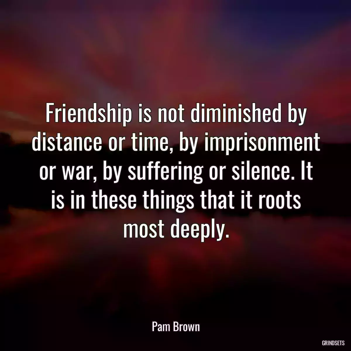 Friendship is not diminished by distance or time, by imprisonment or war, by suffering or silence. It is in these things that it roots most deeply.