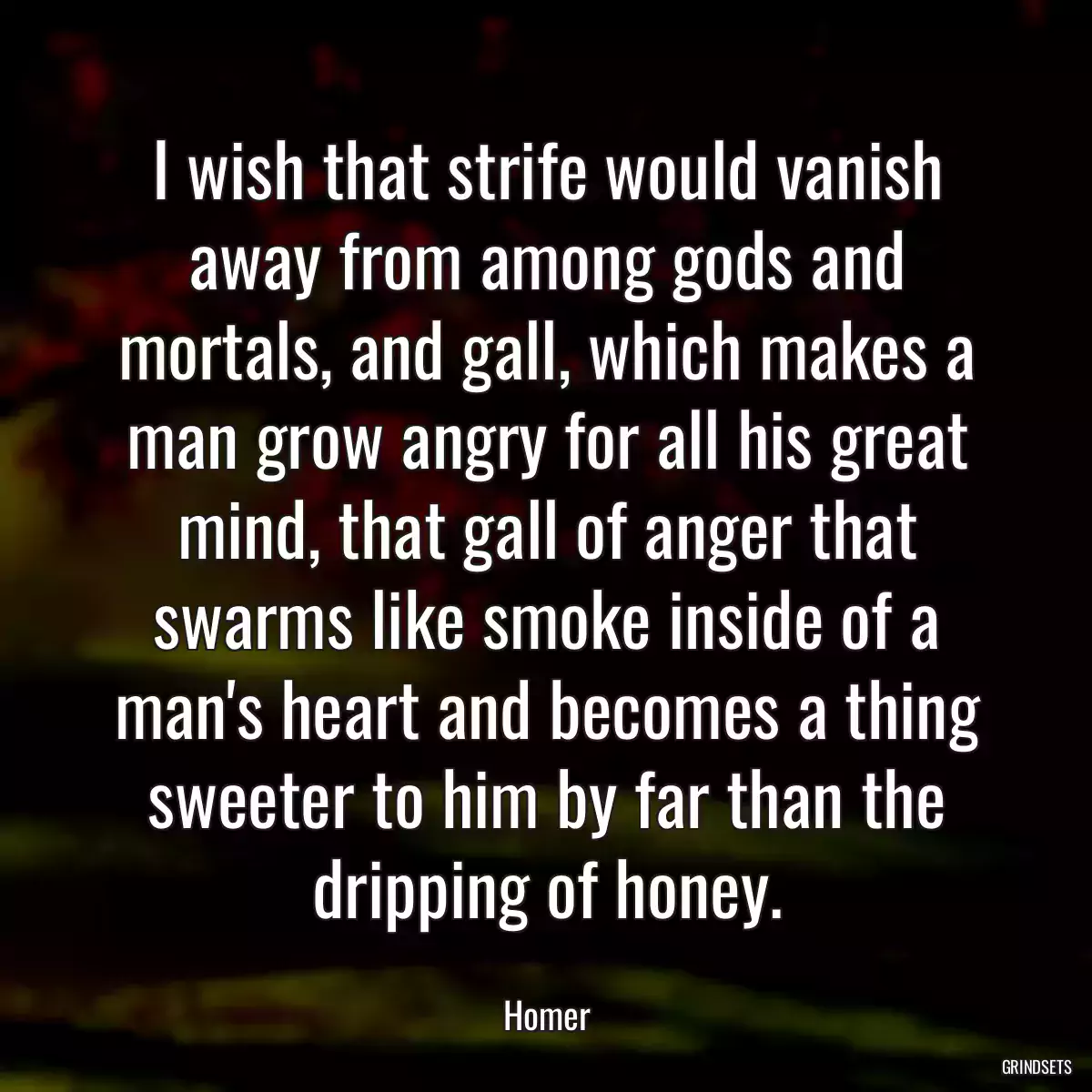 I wish that strife would vanish away from among gods and mortals, and gall, which makes a man grow angry for all his great mind, that gall of anger that swarms like smoke inside of a man\'s heart and becomes a thing sweeter to him by far than the dripping of honey.