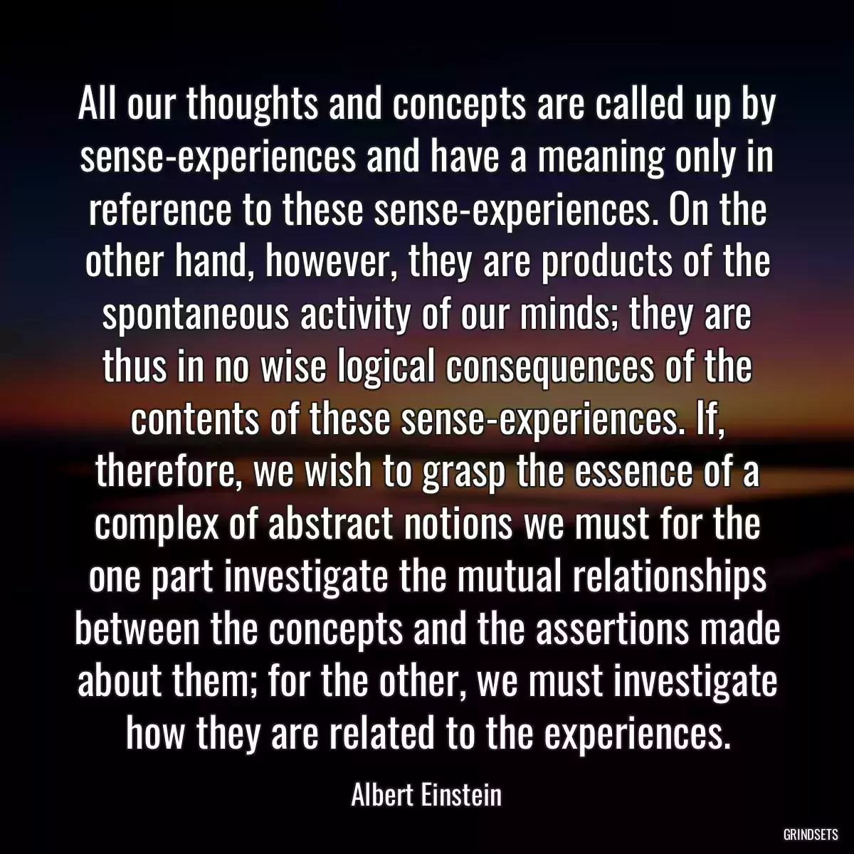 All our thoughts and concepts are called up by sense-experiences and have a meaning only in reference to these sense-experiences. On the other hand, however, they are products of the spontaneous activity of our minds; they are thus in no wise logical consequences of the contents of these sense-experiences. If, therefore, we wish to grasp the essence of a complex of abstract notions we must for the one part investigate the mutual relationships between the concepts and the assertions made about them; for the other, we must investigate how they are related to the experiences.