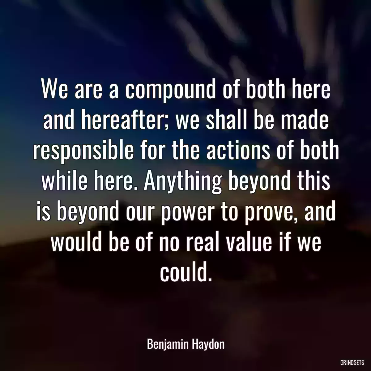 We are a compound of both here and hereafter; we shall be made responsible for the actions of both while here. Anything beyond this is beyond our power to prove, and would be of no real value if we could.