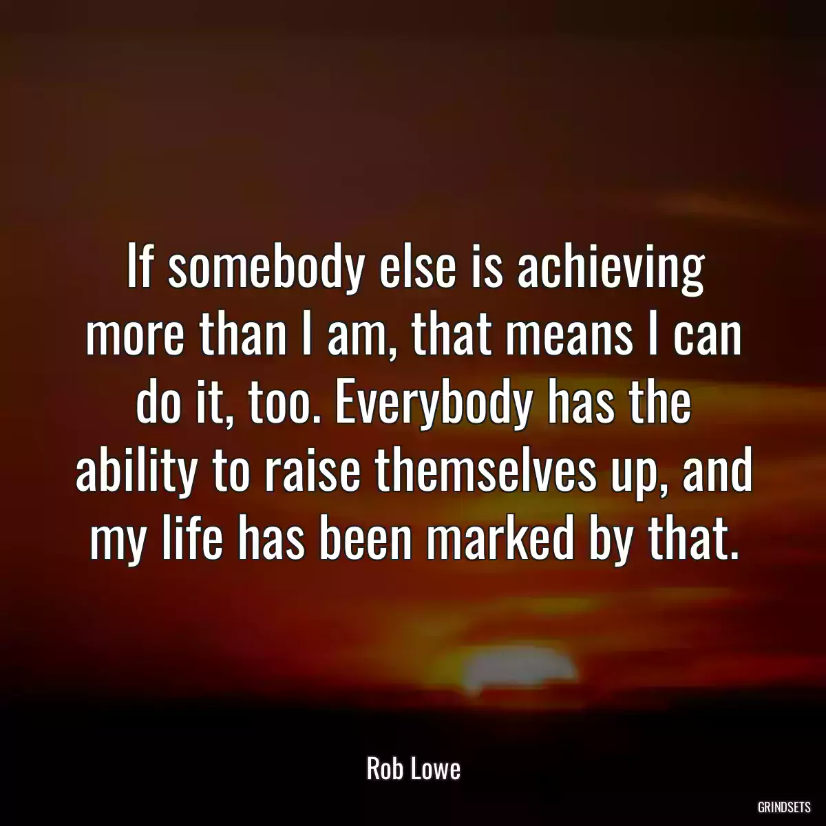 If somebody else is achieving more than I am, that means I can do it, too. Everybody has the ability to raise themselves up, and my life has been marked by that.