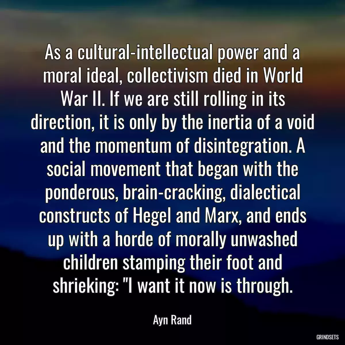 As a cultural-intellectual power and a moral ideal, collectivism died in World War II. If we are still rolling in its direction, it is only by the inertia of a void and the momentum of disintegration. A social movement that began with the ponderous, brain-cracking, dialectical constructs of Hegel and Marx, and ends up with a horde of morally unwashed children stamping their foot and shrieking: \