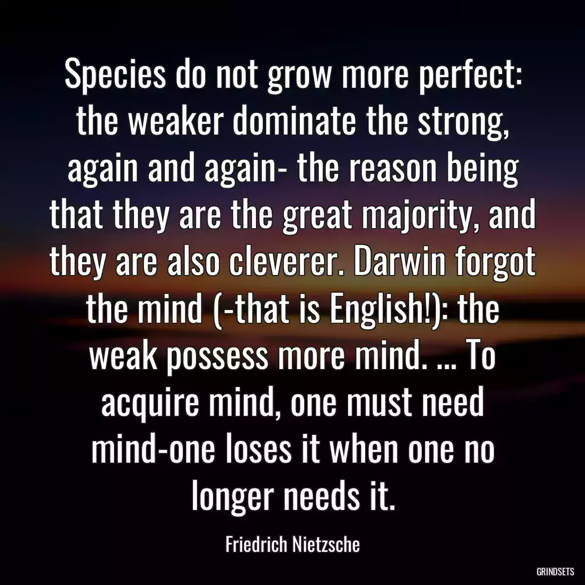 Species do not grow more perfect: the weaker dominate the strong, again and again- the reason being that they are the great majority, and they are also cleverer. Darwin forgot the mind (-that is English!): the weak possess more mind. ... To acquire mind, one must need mind-one loses it when one no longer needs it.