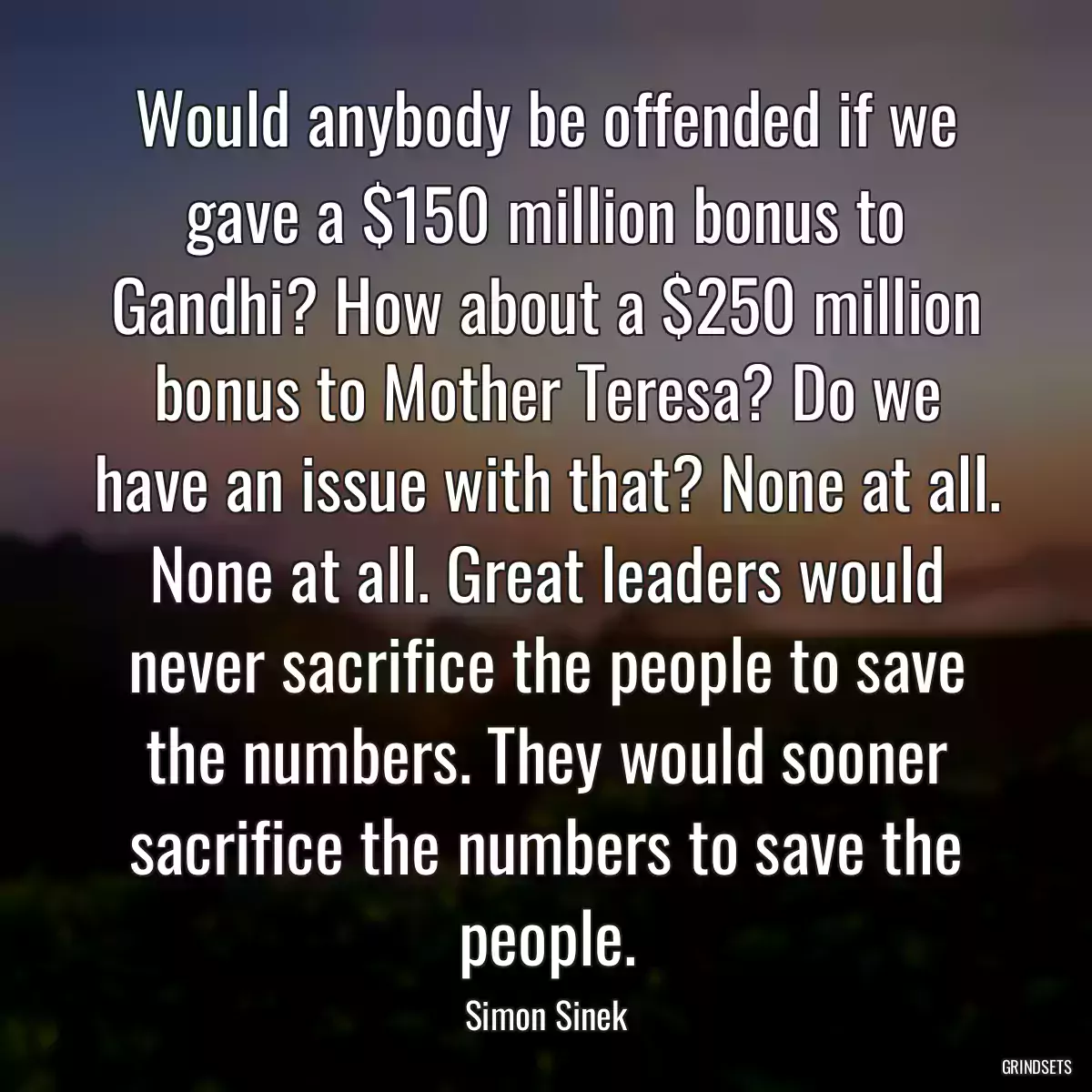 Would anybody be offended if we gave a $150 million bonus to Gandhi? How about a $250 million bonus to Mother Teresa? Do we have an issue with that? None at all. None at all. Great leaders would never sacrifice the people to save the numbers. They would sooner sacrifice the numbers to save the people.