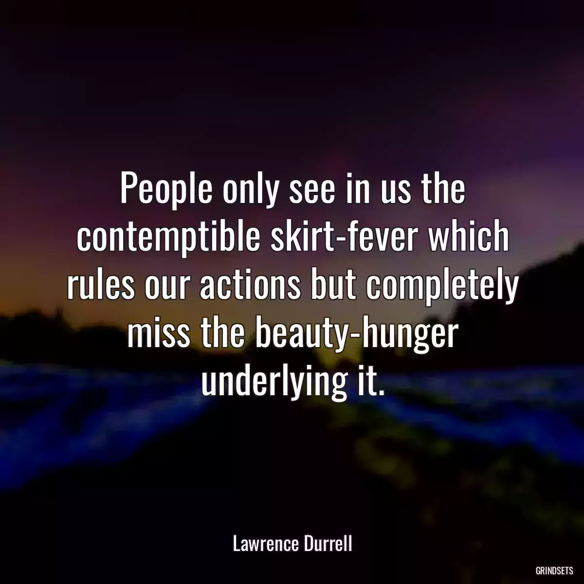 People only see in us the contemptible skirt-fever which rules our actions but completely miss the beauty-hunger underlying it.