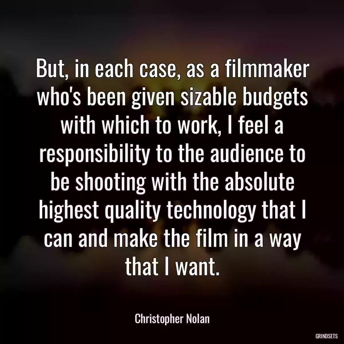 But, in each case, as a filmmaker who\'s been given sizable budgets with which to work, I feel a responsibility to the audience to be shooting with the absolute highest quality technology that I can and make the film in a way that I want.