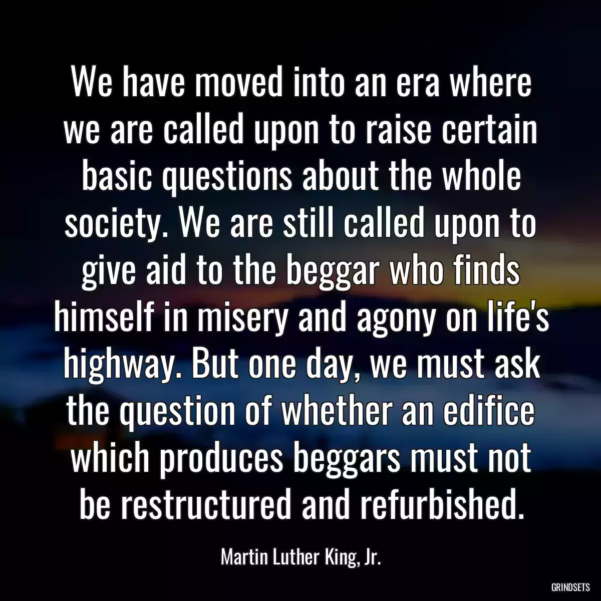 We have moved into an era where we are called upon to raise certain basic questions about the whole society. We are still called upon to give aid to the beggar who finds himself in misery and agony on life\'s highway. But one day, we must ask the question of whether an edifice which produces beggars must not be restructured and refurbished.