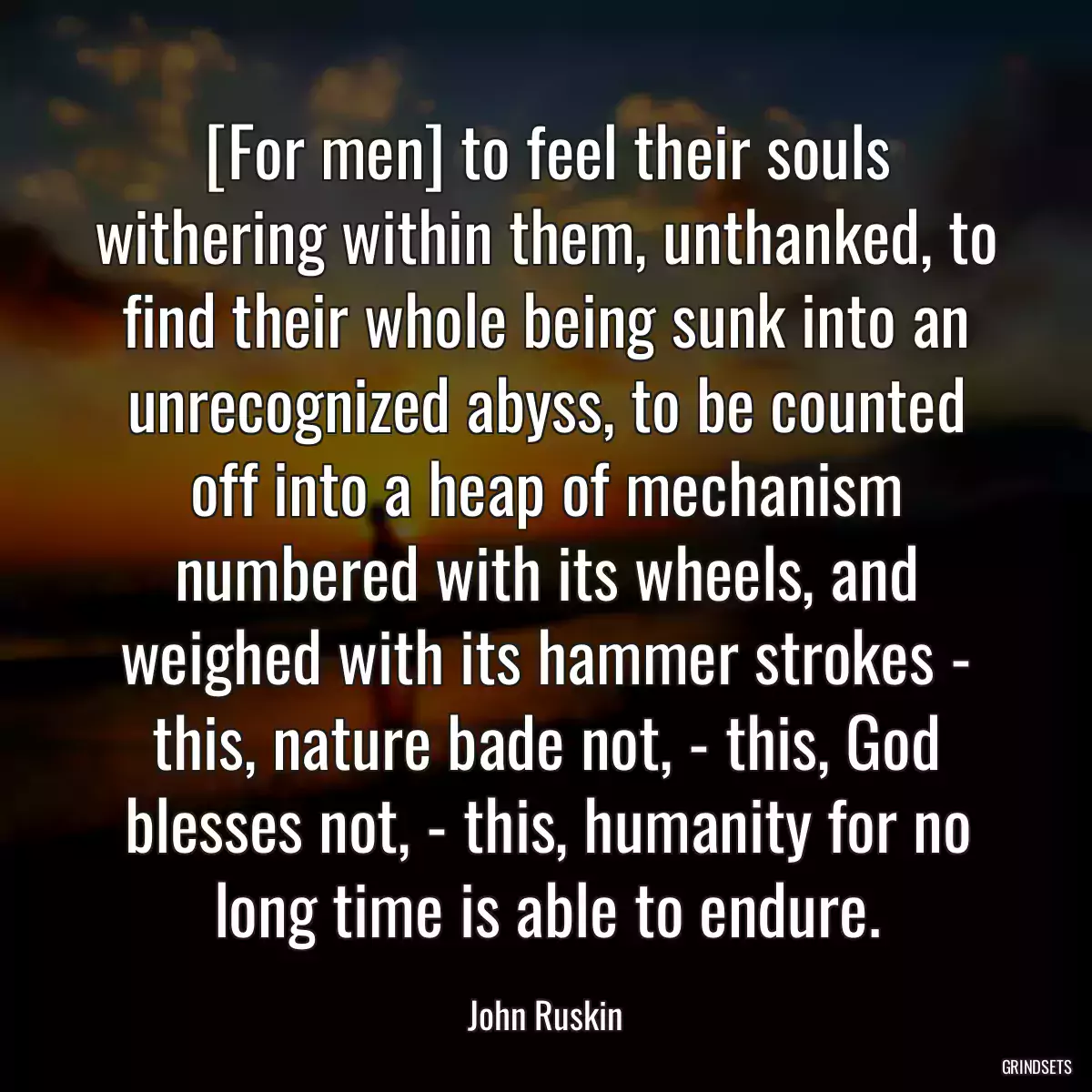 [For men] to feel their souls withering within them, unthanked, to find their whole being sunk into an unrecognized abyss, to be counted off into a heap of mechanism numbered with its wheels, and weighed with its hammer strokes - this, nature bade not, - this, God blesses not, - this, humanity for no long time is able to endure.