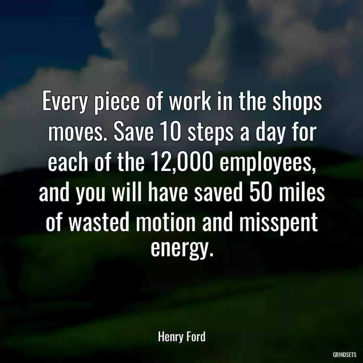 Every piece of work in the shops moves. Save 10 steps a day for each of the 12,000 employees, and you will have saved 50 miles of wasted motion and misspent energy.