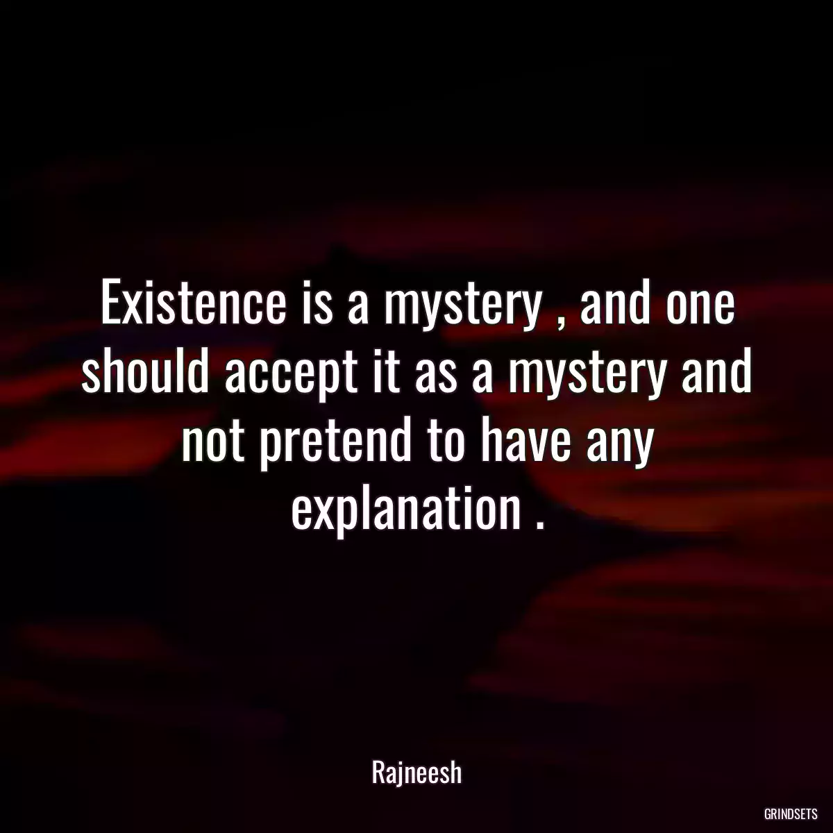 Existence is a mystery , and one should accept it as a mystery and not pretend to have any explanation .