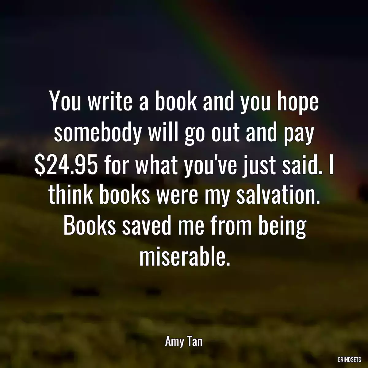 You write a book and you hope somebody will go out and pay $24.95 for what you\'ve just said. I think books were my salvation. Books saved me from being miserable.