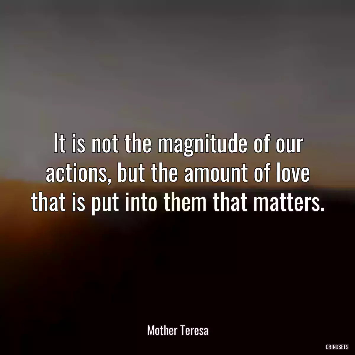 It is not the magnitude of our actions, but the amount of love that is put into them that matters.