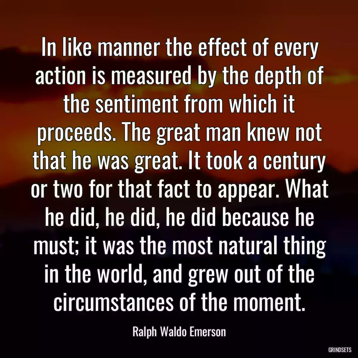 In like manner the effect of every action is measured by the depth of the sentiment from which it proceeds. The great man knew not that he was great. It took a century or two for that fact to appear. What he did, he did, he did because he must; it was the most natural thing in the world, and grew out of the circumstances of the moment.