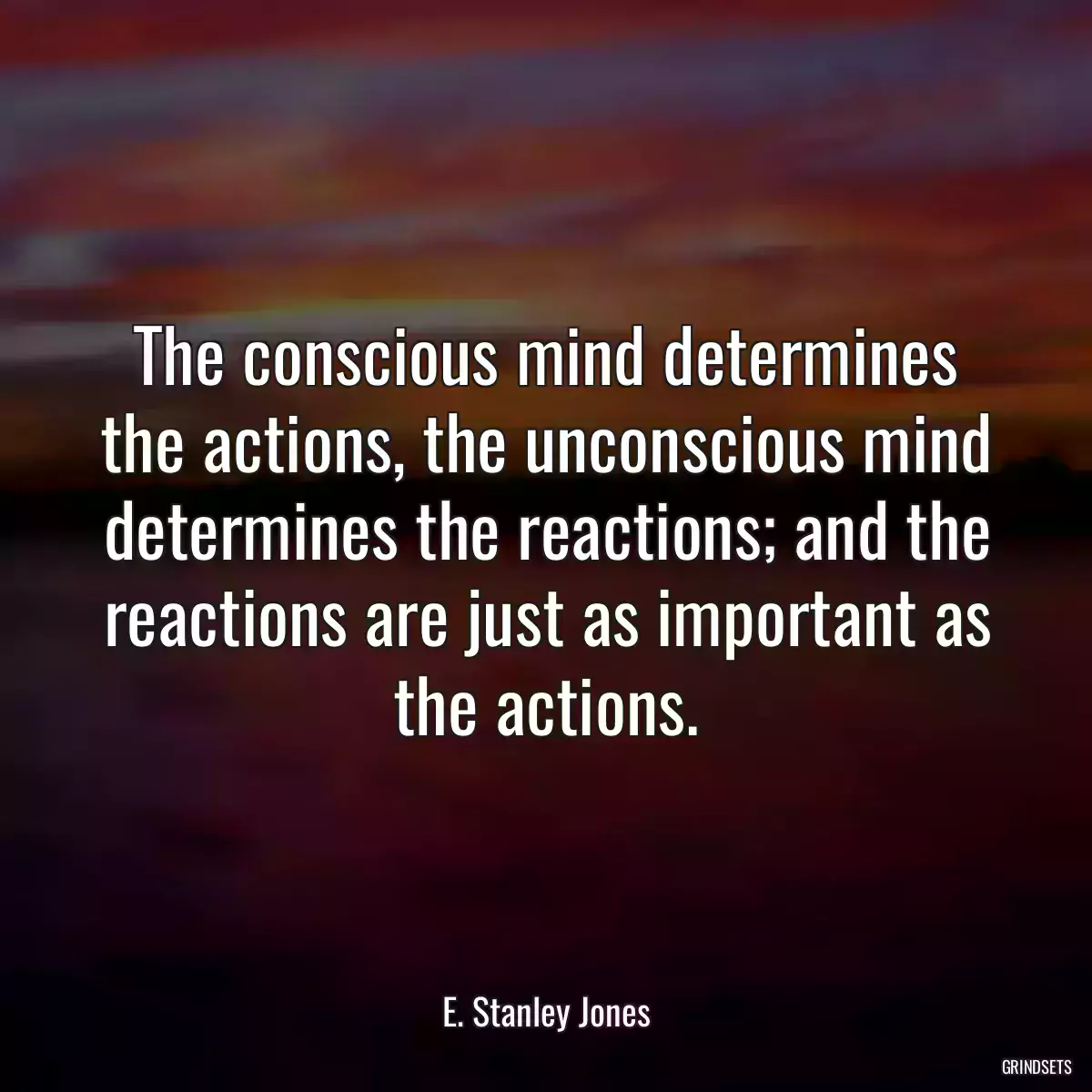 The conscious mind determines the actions, the unconscious mind determines the reactions; and the reactions are just as important as the actions.