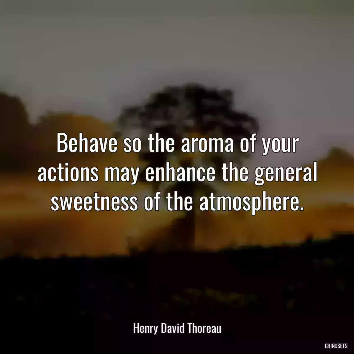 Behave so the aroma of your actions may enhance the general sweetness of the atmosphere.