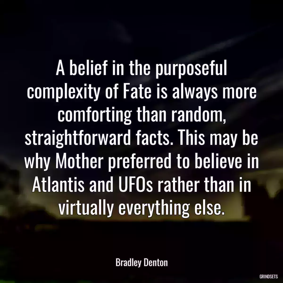 A belief in the purposeful complexity of Fate is always more comforting than random, straightforward facts. This may be why Mother preferred to believe in Atlantis and UFOs rather than in virtually everything else.