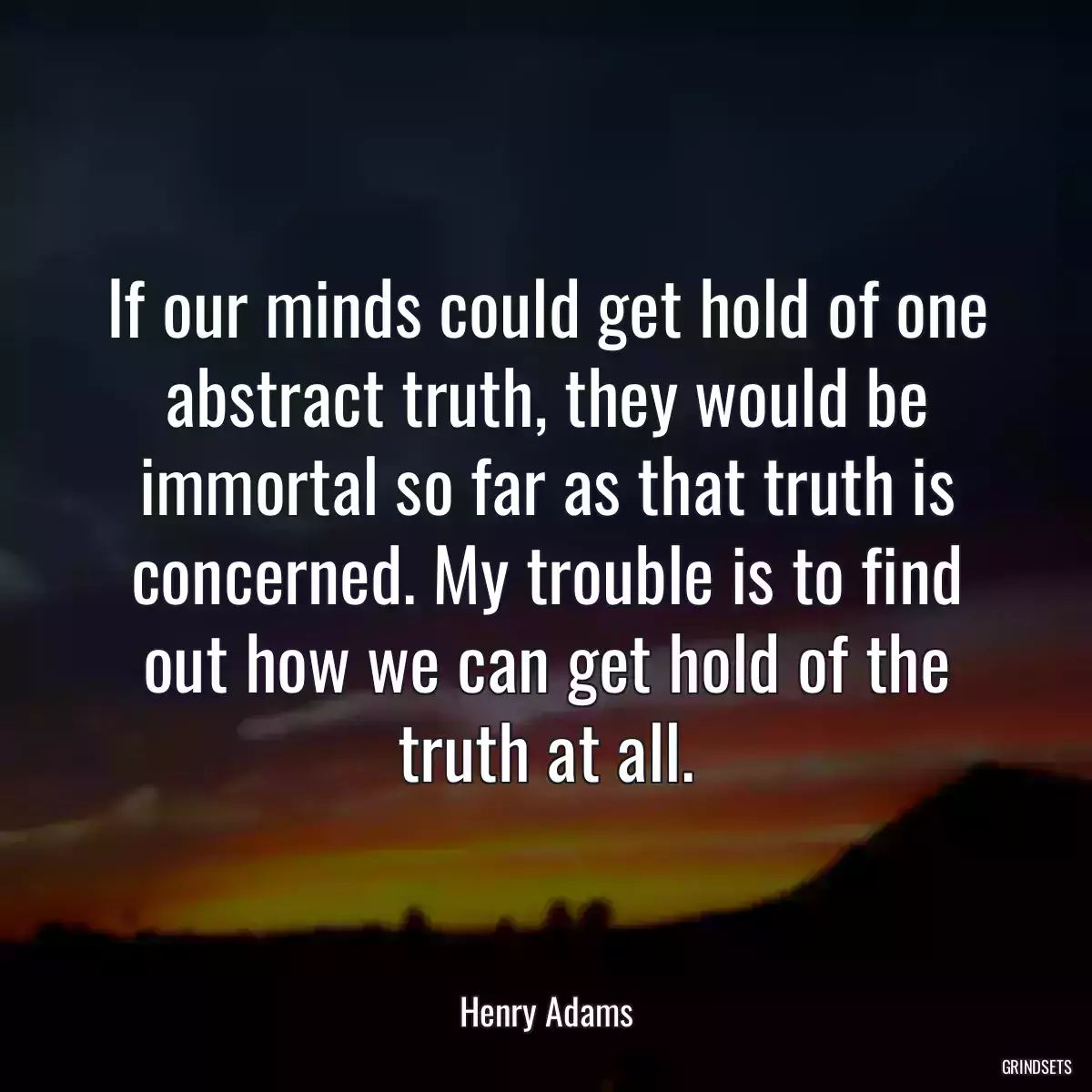 If our minds could get hold of one abstract truth, they would be immortal so far as that truth is concerned. My trouble is to find out how we can get hold of the truth at all.