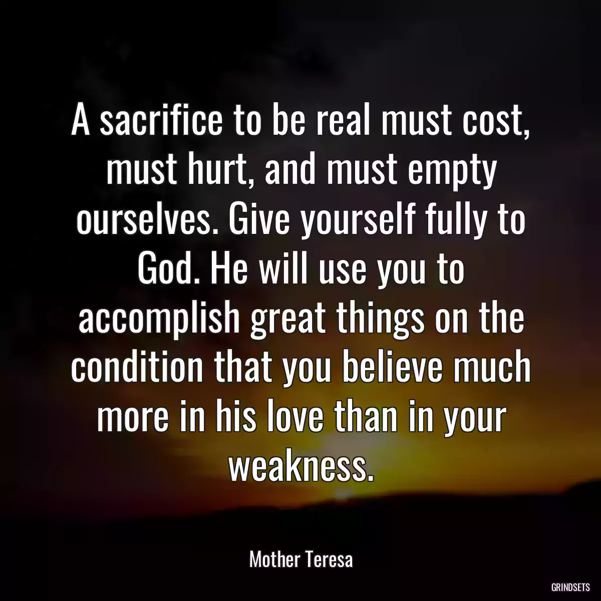 A sacrifice to be real must cost, must hurt, and must empty ourselves. Give yourself fully to God. He will use you to accomplish great things on the condition that you believe much more in his love than in your weakness.