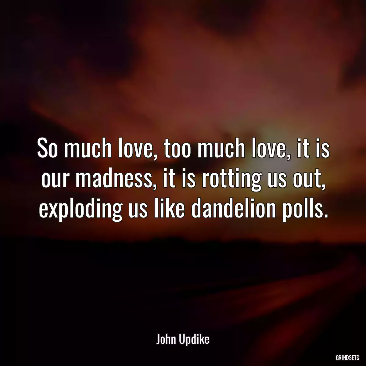 So much love, too much love, it is our madness, it is rotting us out, exploding us like dandelion polls.