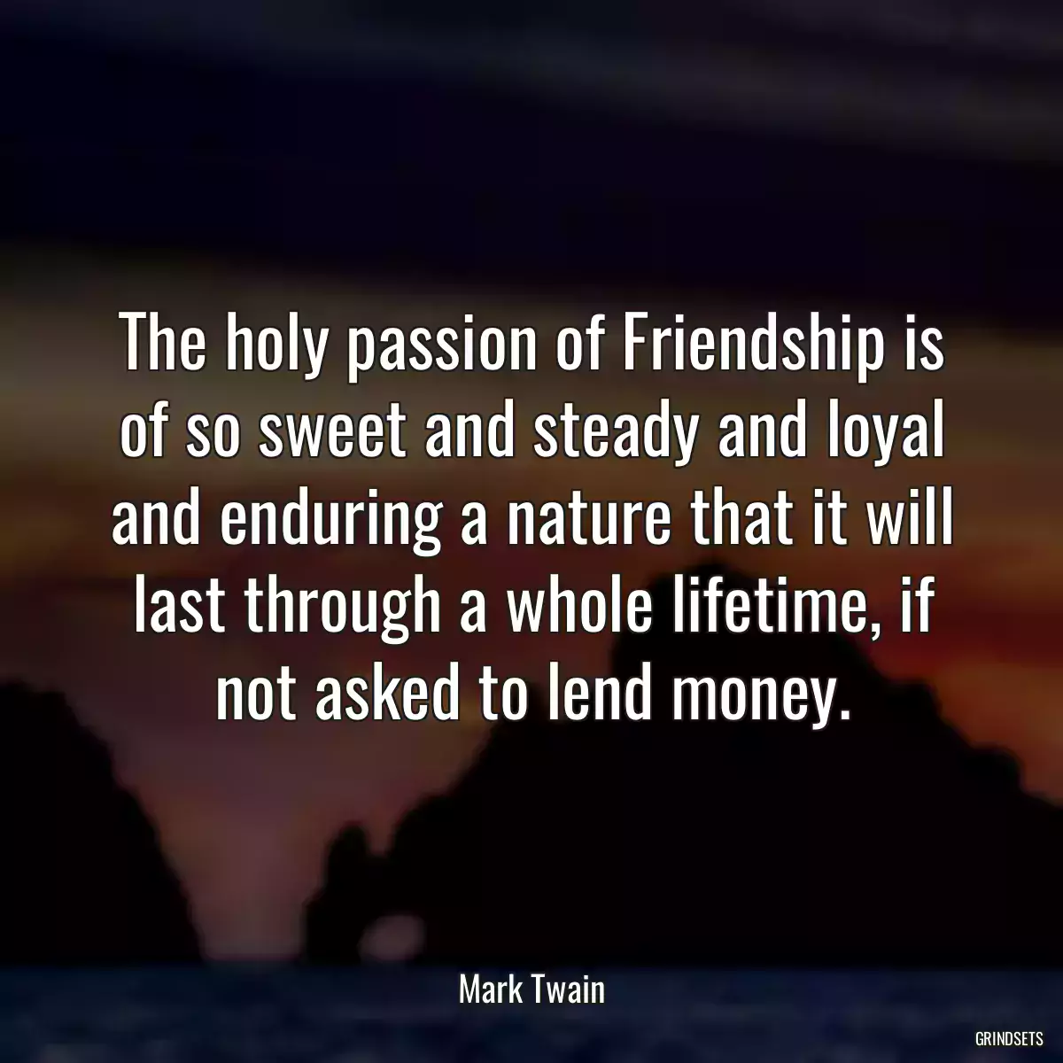 The holy passion of Friendship is of so sweet and steady and loyal and enduring a nature that it will last through a whole lifetime, if not asked to lend money.