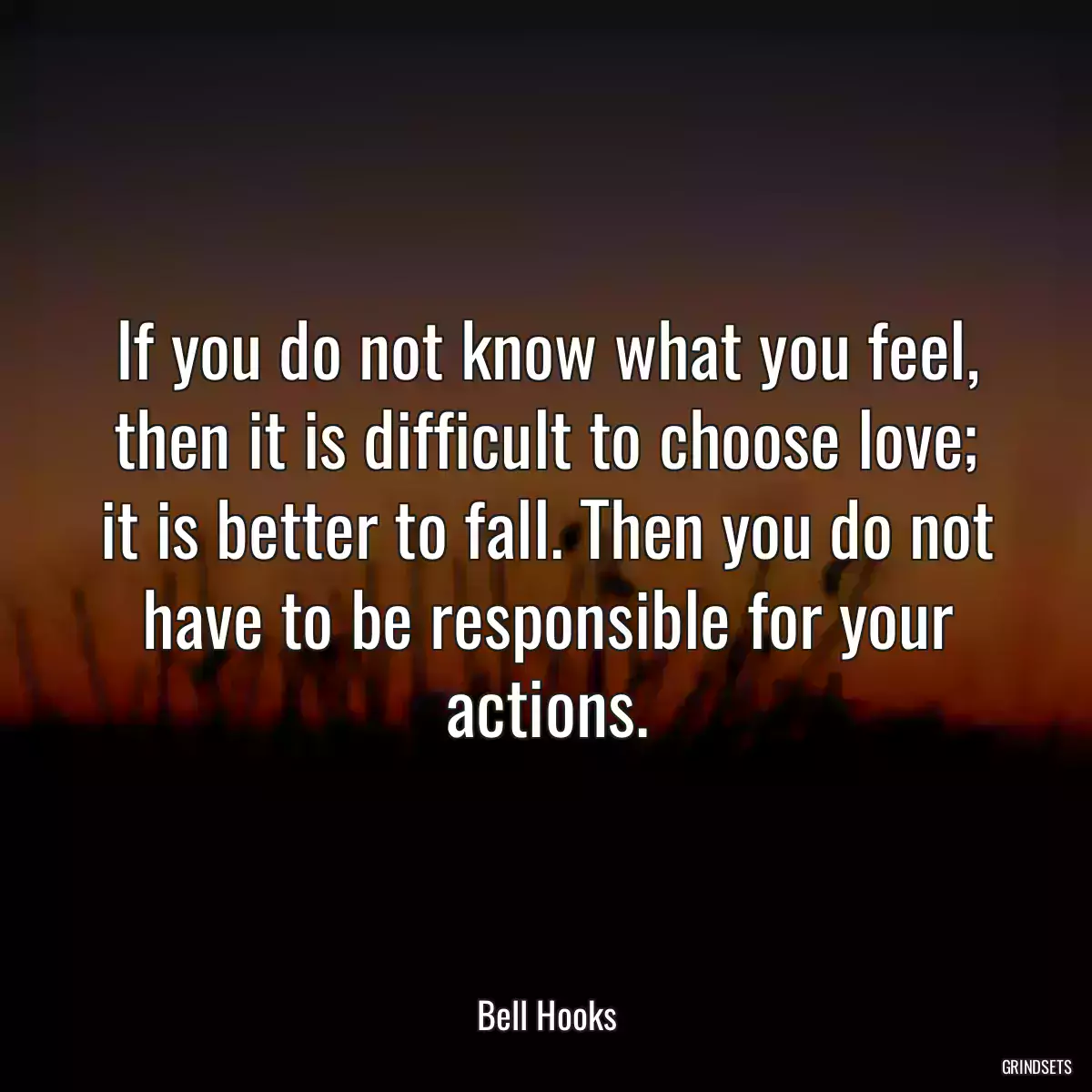 If you do not know what you feel, then it is difficult to choose love; it is better to fall. Then you do not have to be responsible for your actions.