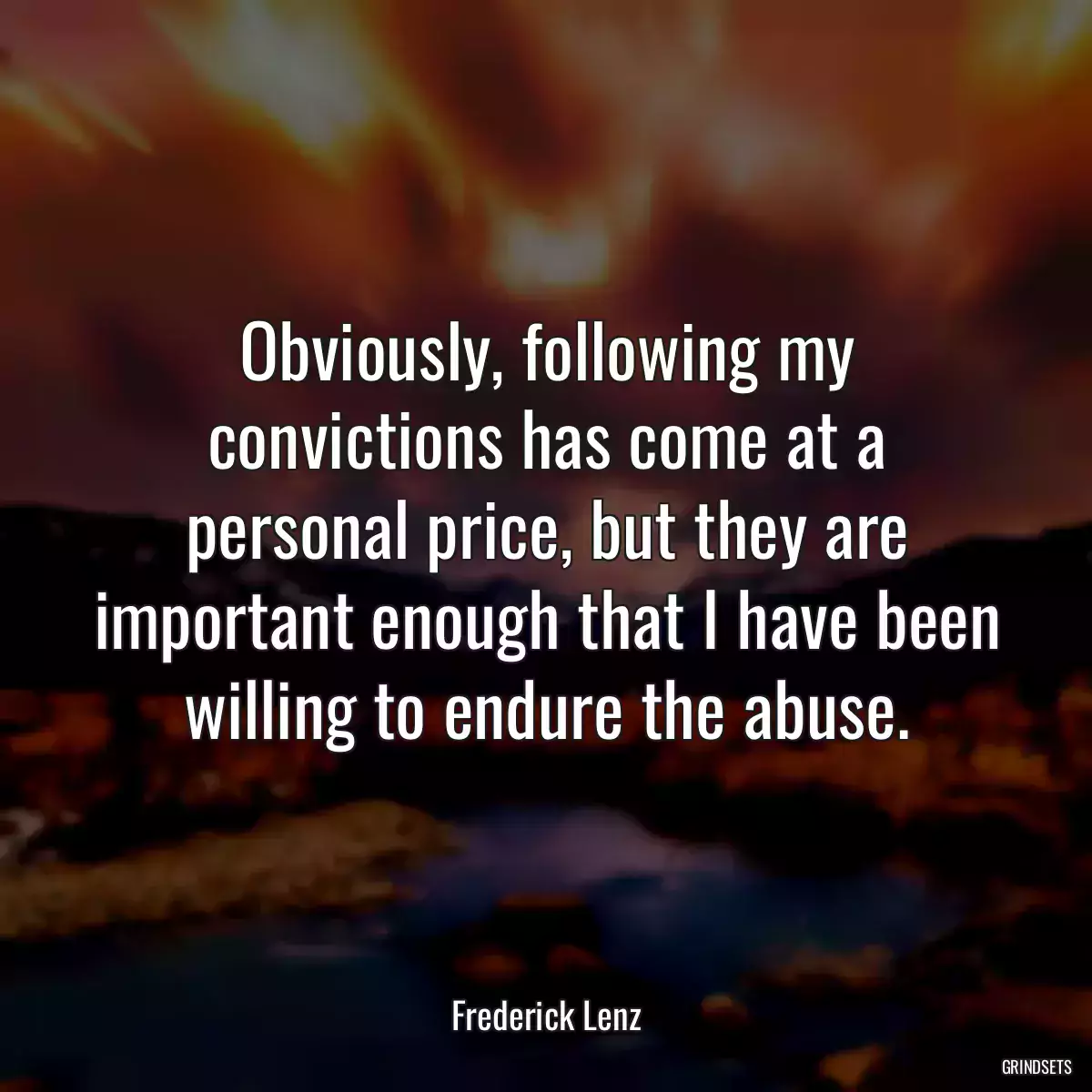 Obviously, following my convictions has come at a personal price, but they are important enough that I have been willing to endure the abuse.