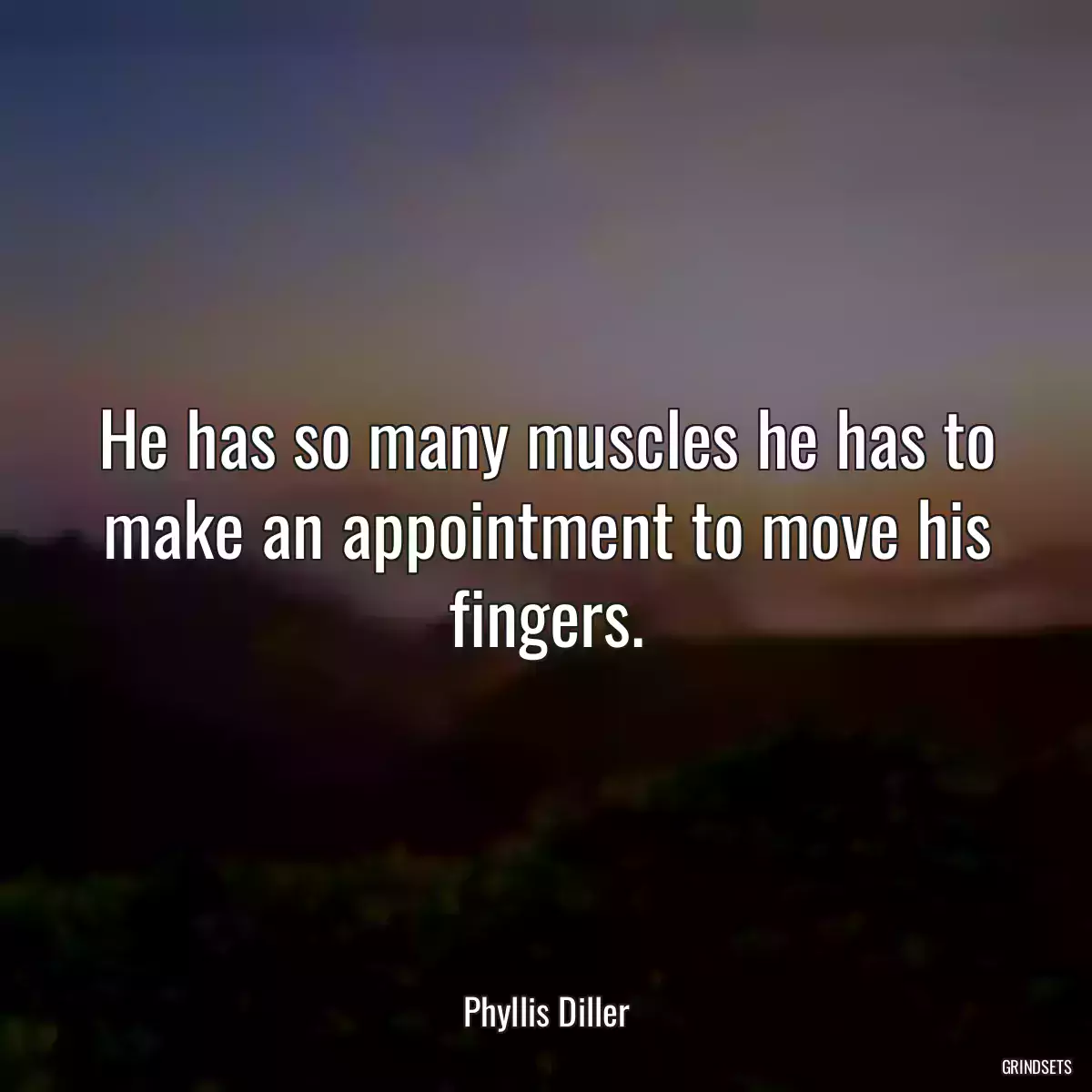 He has so many muscles he has to make an appointment to move his fingers.