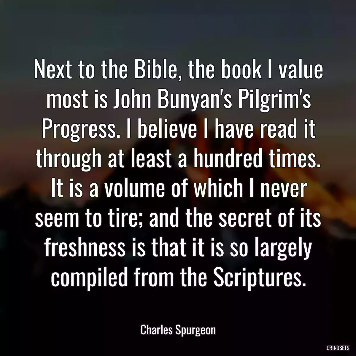 Next to the Bible, the book I value most is John Bunyan\'s Pilgrim\'s Progress. I believe I have read it through at least a hundred times. It is a volume of which I never seem to tire; and the secret of its freshness is that it is so largely compiled from the Scriptures.