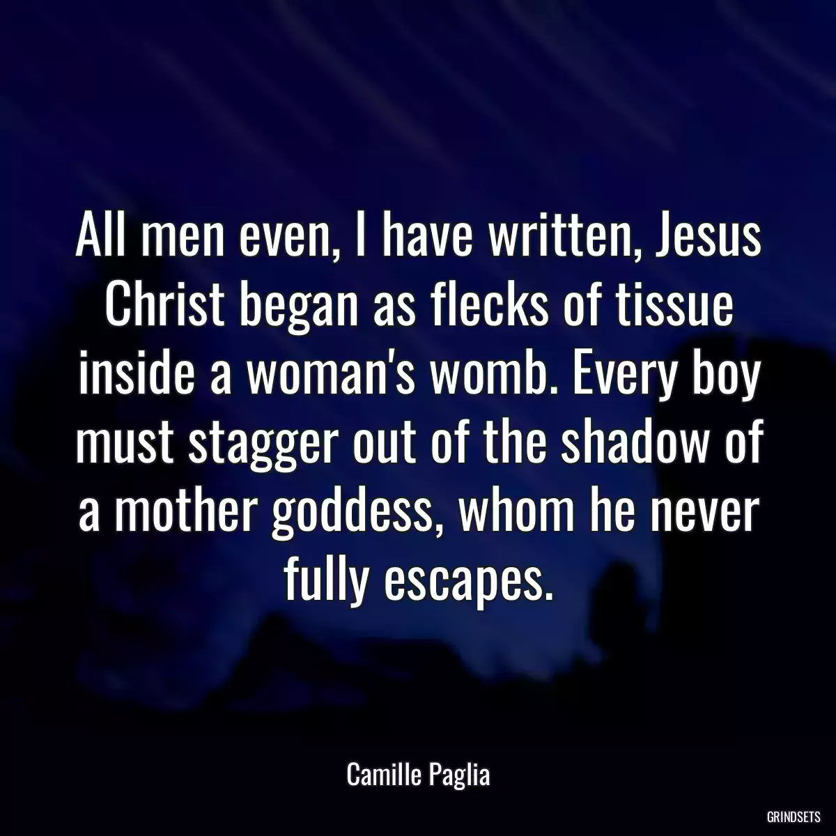 All men even, I have written, Jesus Christ began as flecks of tissue inside a woman\'s womb. Every boy must stagger out of the shadow of a mother goddess, whom he never fully escapes.