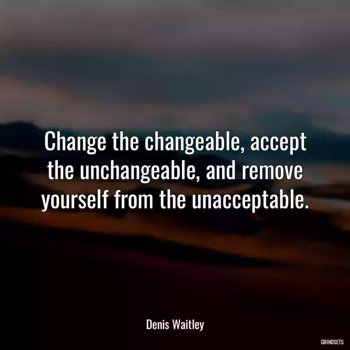 Change the changeable, accept the unchangeable, and remove yourself from the unacceptable.