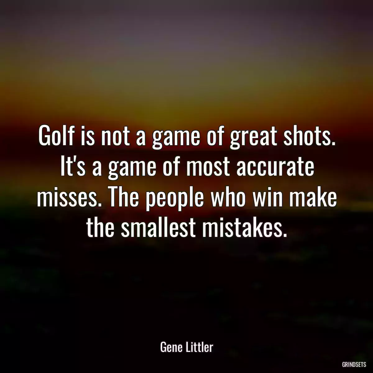 Golf is not a game of great shots. It\'s a game of most accurate misses. The people who win make the smallest mistakes.