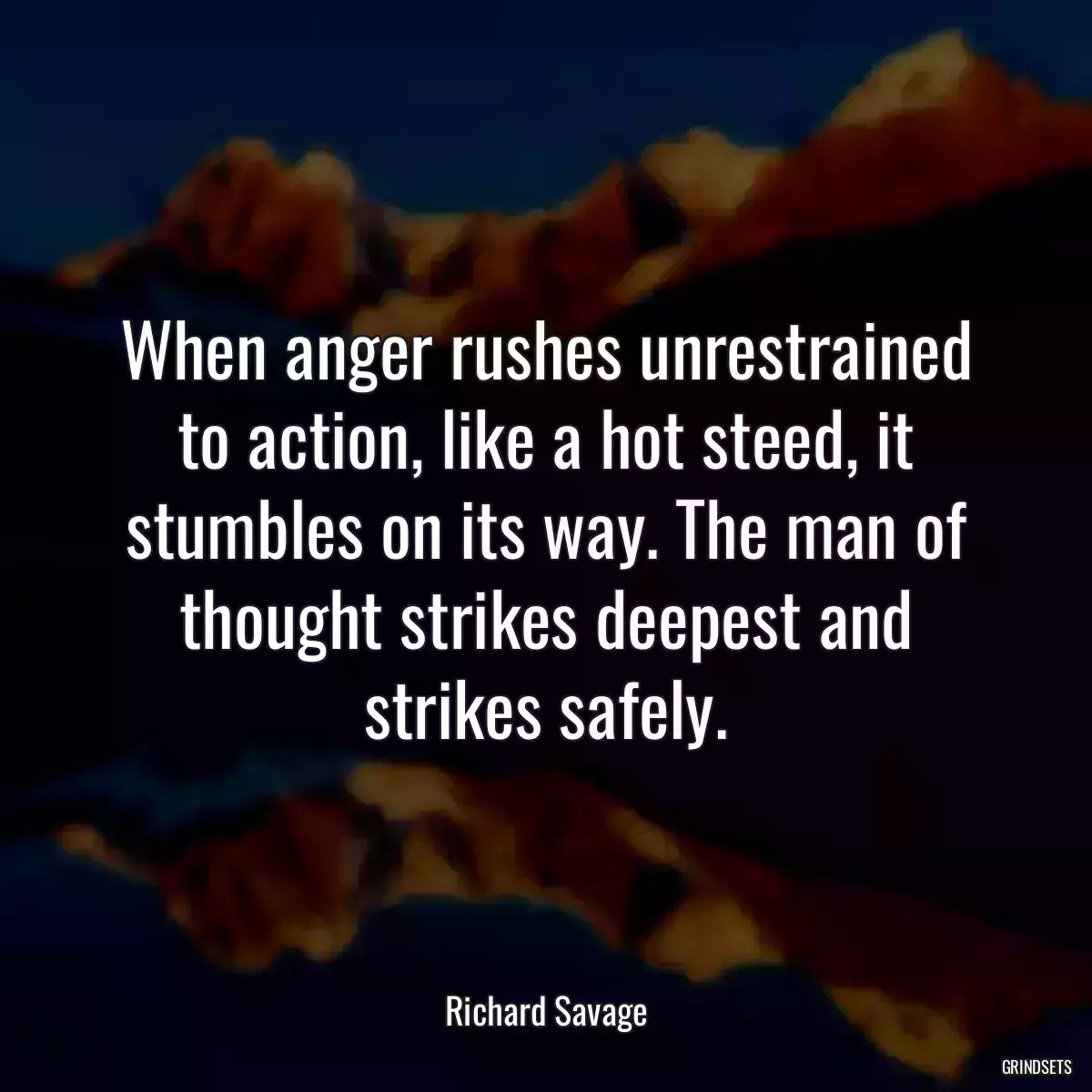 When anger rushes unrestrained to action, like a hot steed, it stumbles on its way. The man of thought strikes deepest and strikes safely.