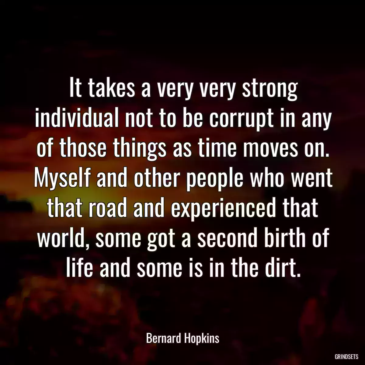 It takes a very very strong individual not to be corrupt in any of those things as time moves on. Myself and other people who went that road and experienced that world, some got a second birth of life and some is in the dirt.