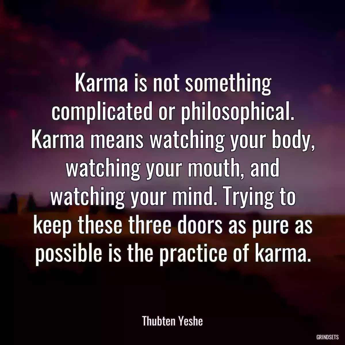 Karma is not something complicated or philosophical. Karma means watching your body, watching your mouth, and watching your mind. Trying to keep these three doors as pure as possible is the practice of karma.