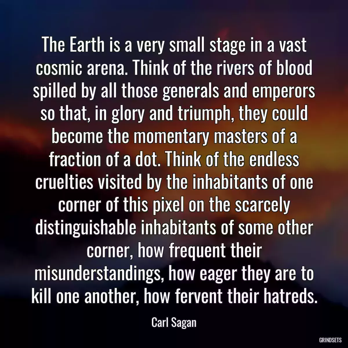 The Earth is a very small stage in a vast cosmic arena. Think of the rivers of blood spilled by all those generals and emperors so that, in glory and triumph, they could become the momentary masters of a fraction of a dot. Think of the endless cruelties visited by the inhabitants of one corner of this pixel on the scarcely distinguishable inhabitants of some other corner, how frequent their misunderstandings, how eager they are to kill one another, how fervent their hatreds.